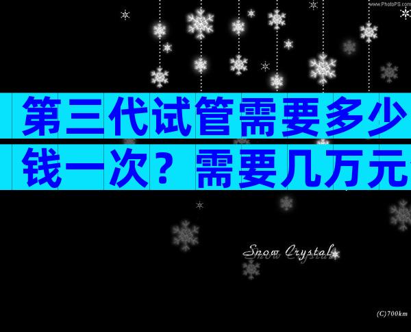 第三代试管需要多少钱一次？需要几万元清清楚楚！