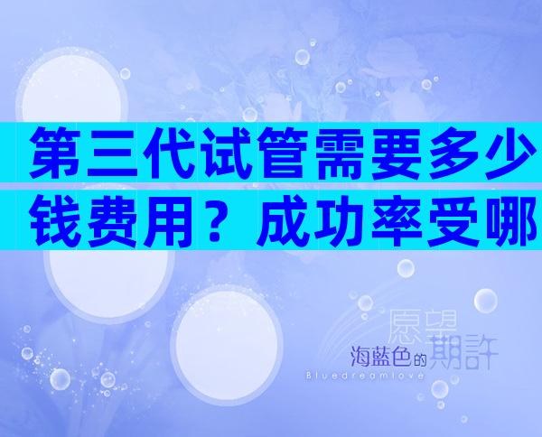 第三代试管需要多少钱费用？成功率受哪些因素影响？