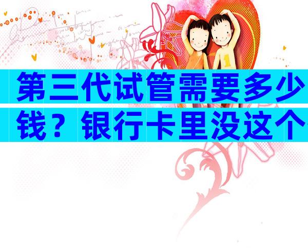 第三代试管需要多少钱？银行卡里没这个数先别做