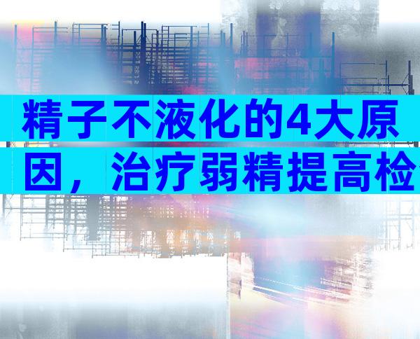 精子不液化的4大原因，治疗弱精提高检查时精子质量！