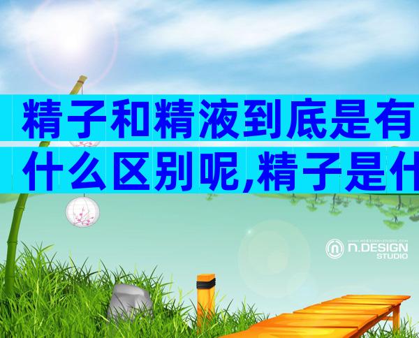 精子和精液到底是有什么区别呢,精子是什么细胞产生的