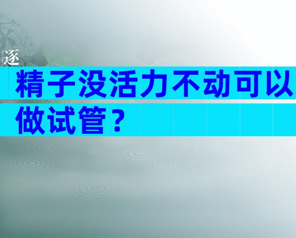 精子没活力不动可以做试管？