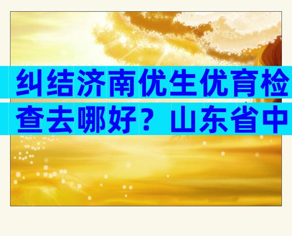 纠结济南优生优育检查去哪好？山东省中医or市妇幼了解下