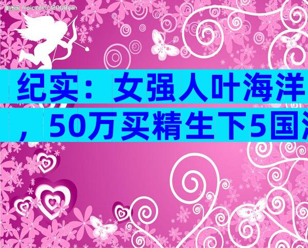 纪实：女强人叶海洋，50万买精生下5国混血女儿，她是否后悔？