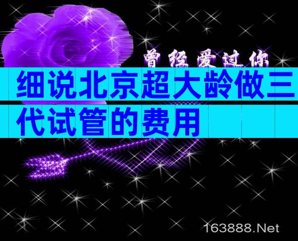 细说北京超大龄做三代试管的费用