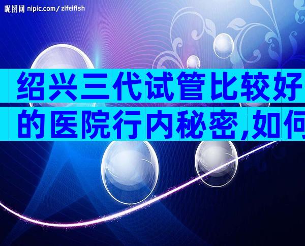 绍兴三代试管比较好的医院行内秘密,如何选靠谱试管机构