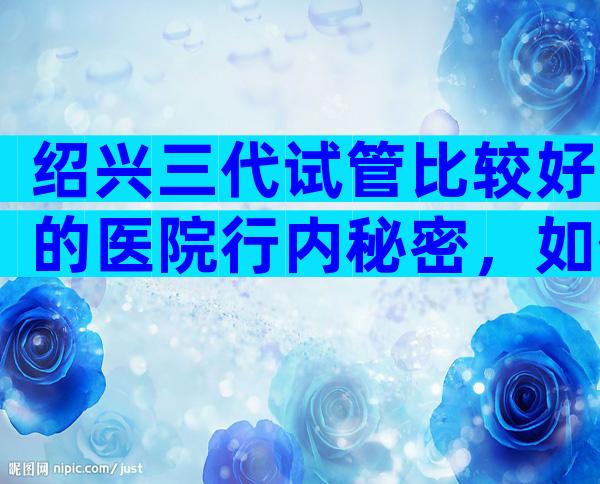 绍兴三代试管比较好的医院行内秘密，如何选靠谱试管机构