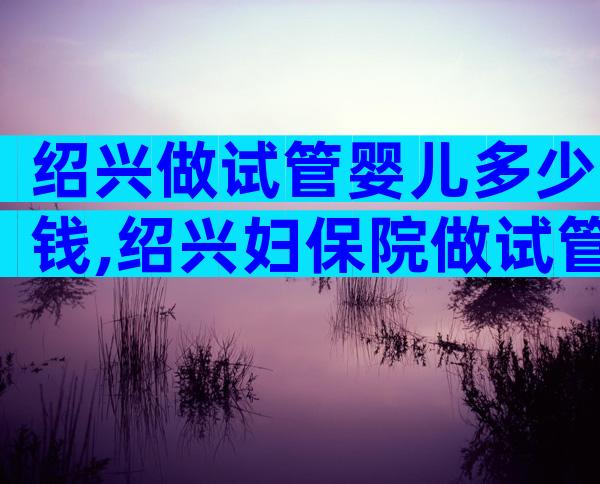绍兴做试管婴儿多少钱,绍兴妇保院做试管婴儿前这些必读!