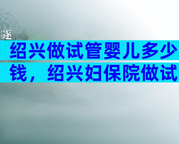 绍兴做试管婴儿多少钱，绍兴妇保院做试管婴儿前这些必读！