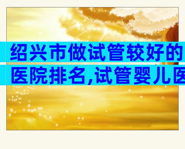 绍兴市做试管较好的医院排名,试管婴儿医生推荐已公布!
