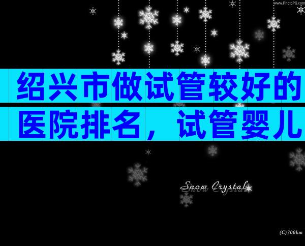 绍兴市做试管较好的医院排名，试管婴儿医生推荐已公布!