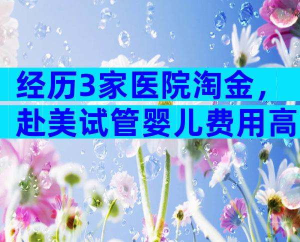 经历3家医院淘金，赴美试管婴儿费用高？真实成功率&避坑秘诀