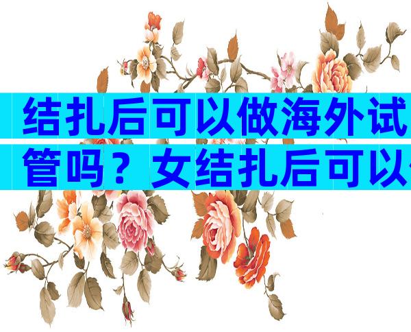 结扎后可以做海外试管吗？女结扎后可以做海外试管吗？