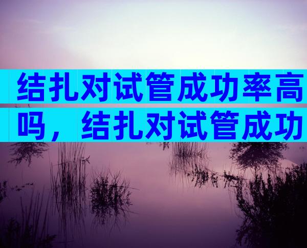 结扎对试管成功率高吗，结扎对试管成功率高吗有影响吗