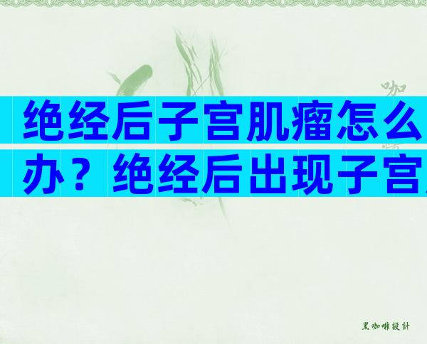 绝经后子宫肌瘤怎么办？绝经后出现子宫肌瘤正常吗？