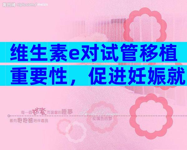 维生素e对试管移植重要性，促进妊娠就靠它了