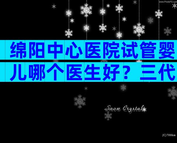 绵阳中心医院试管婴儿哪个医生好？三代试管哪家做得好