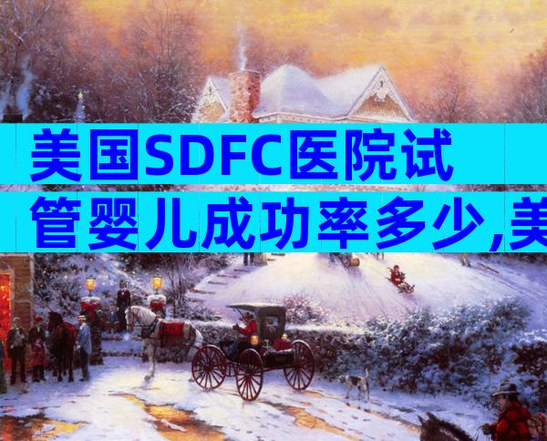 美国SDFC医院试管婴儿成功率多少,美国SDFC医院各年龄段成功率行业领跑!
