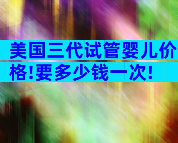 美国三代试管婴儿价格!要多少钱一次!