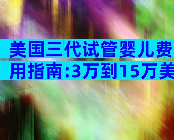 美国三代试管婴儿费用指南:3万到15万美金费用解析
