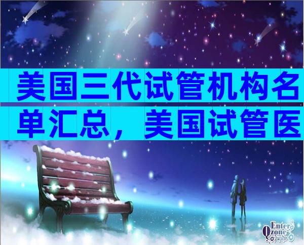 美国三代试管机构名单汇总，美国试管医院名单