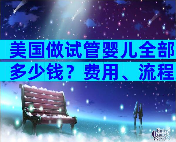 美国做试管婴儿全部多少钱？费用、流程及注意事项！