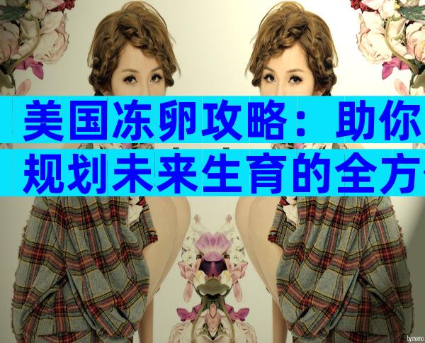 美国冻卵攻略：助你规划未来生育的全方位指南