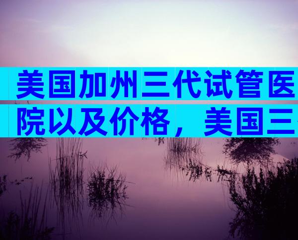 美国加州三代试管医院以及价格，美国三代试管医院哪家好？