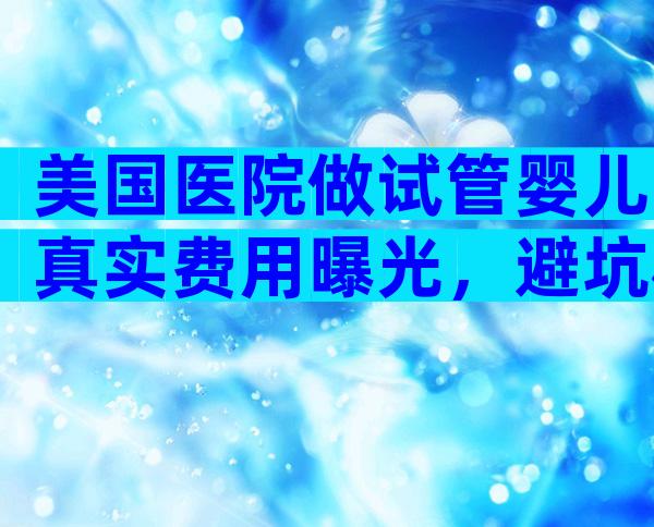 美国医院做试管婴儿真实费用曝光，避坑秘籍让成功率翻倍