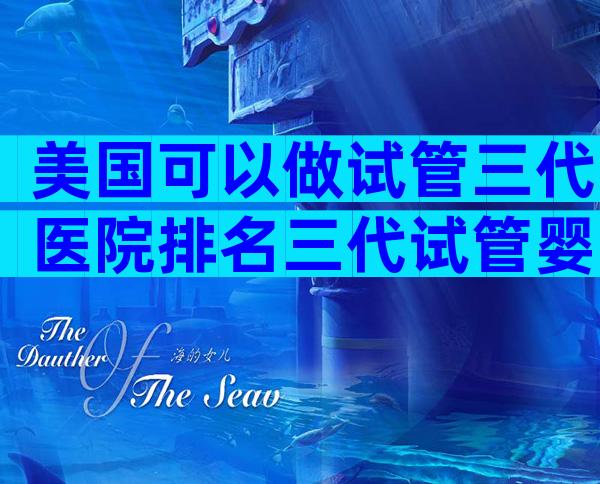 美国可以做试管三代医院排名三代试管婴儿机构选择攻略分享
