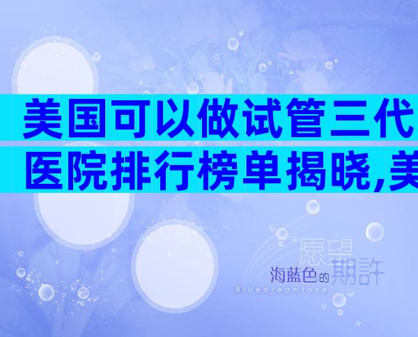 美国可以做试管三代医院排行榜单揭晓,美国好的试管医院