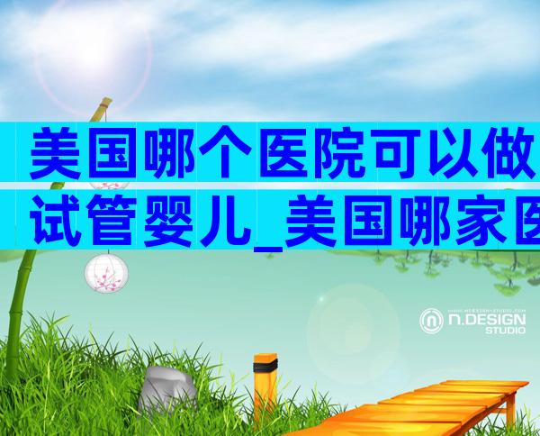 美国哪个医院可以做试管婴儿_美国哪家医院做试管婴儿成功