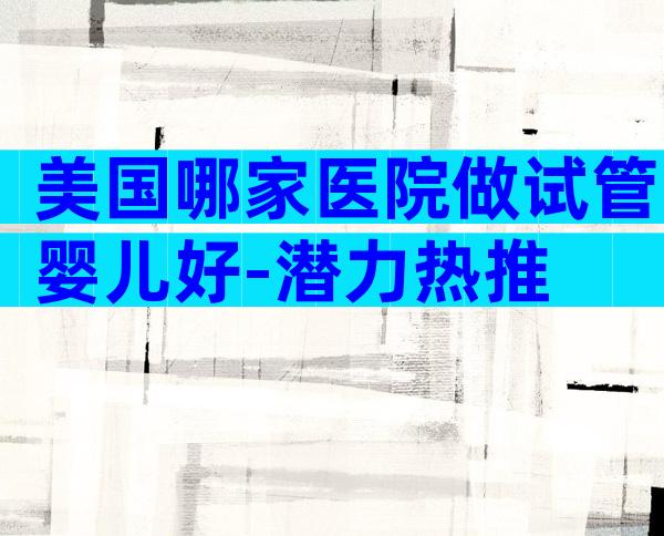 美国哪家医院做试管婴儿好-潜力热推