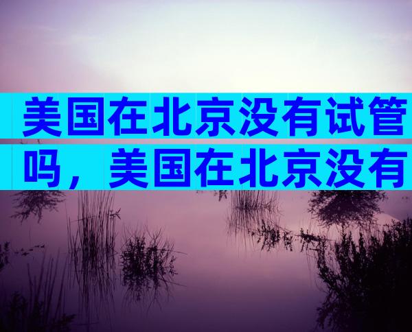 美国在北京没有试管吗，美国在北京没有试管吗