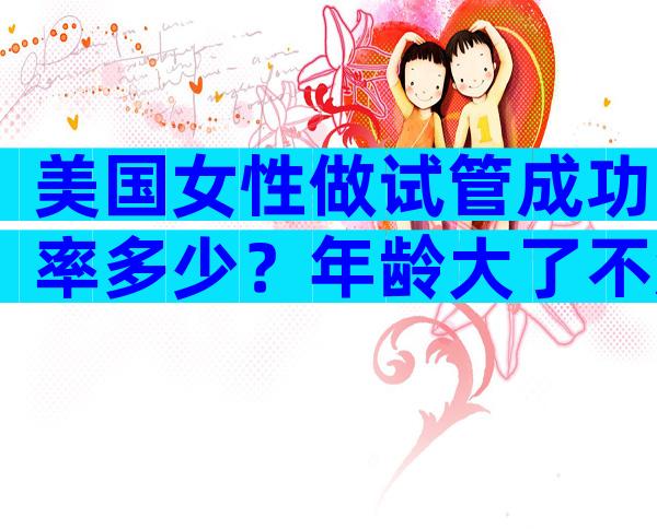 美国女性做试管成功率多少？年龄大了不知道美国试管婴儿成功率如何？