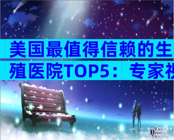 美国最值得信赖的生殖医院TOP5：专家视角+就医全攻略