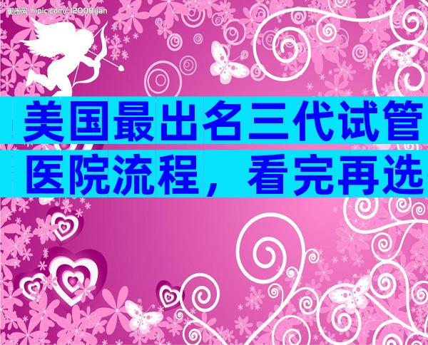 美国最出名三代试管医院流程，看完再选择也不迟