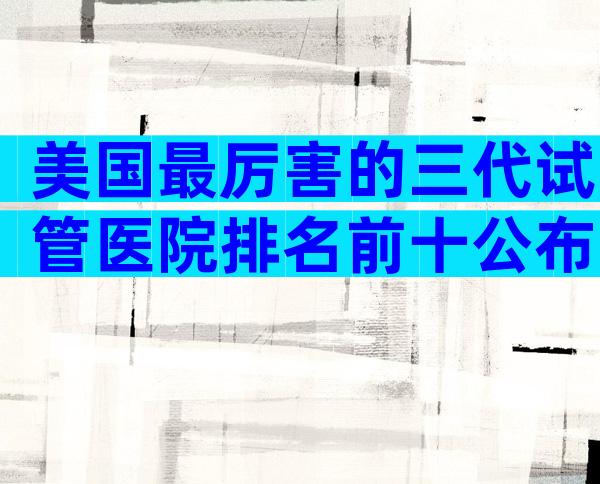 美国最厉害的三代试管医院排名前十公布