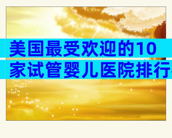 美国最受欢迎的10家试管婴儿医院排行榜:成功率、专家团队全解析