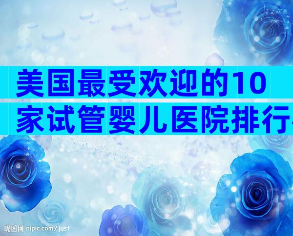 美国最受欢迎的10家试管婴儿医院排行榜：成功率、专家团队全解析