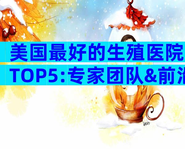 美国最好的生殖医院TOP5:专家团队&前沿技术全解析