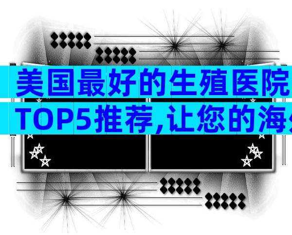 美国最好的生殖医院TOP5推荐,让您的海外生育之旅更安心
