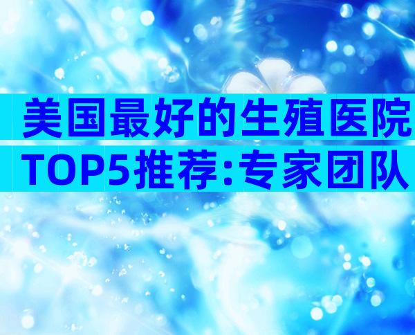 美国最好的生殖医院TOP5推荐:专家团队+高端技术,帮你实现好孕梦