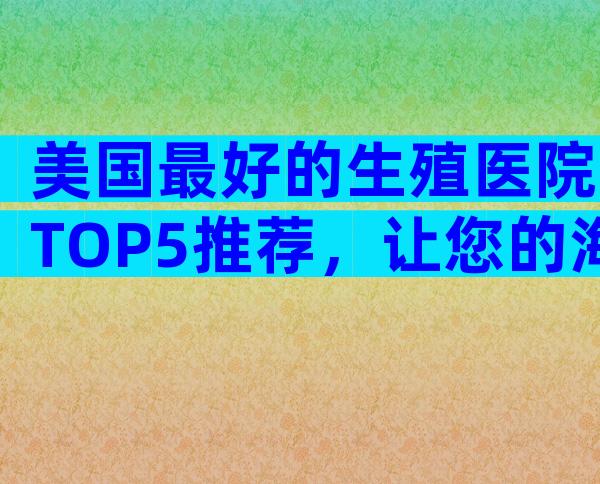 美国最好的生殖医院TOP5推荐，让您的海外生育之旅更安心