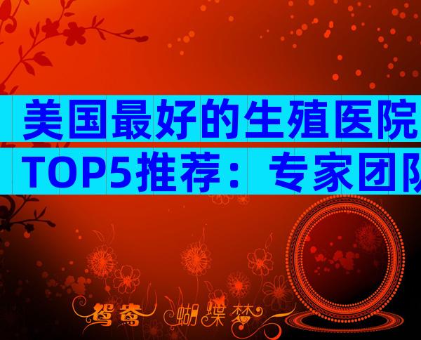 美国最好的生殖医院TOP5推荐：专家团队+高端技术，帮你实现好孕梦