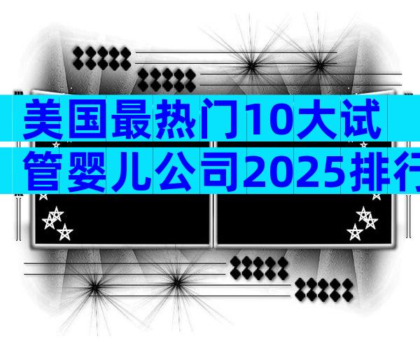 美国最热门10大试管婴儿公司2025排行榜:性价比×成功率全解析