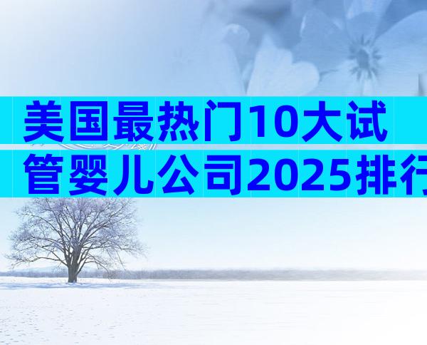美国最热门10大试管婴儿公司2025排行榜：性价比×成功率全解析