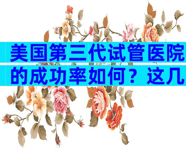 美国第三代试管医院的成功率如何？这几家医院一定别错过