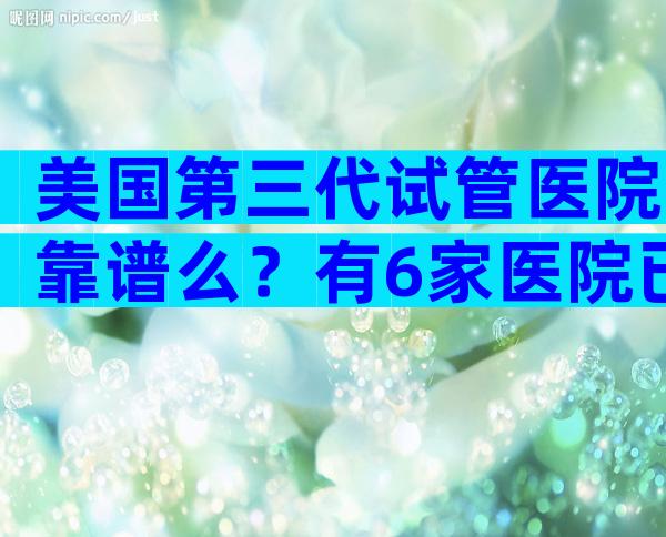 美国第三代试管医院靠谱么？有6家医院已上榜