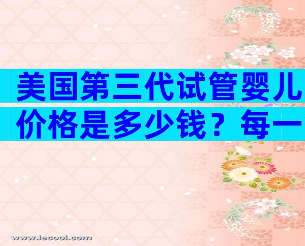 美国第三代试管婴儿价格是多少钱？每一笔费用都清清楚楚